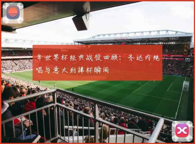 年世界杯经典战役回顾:齐达内绝唱与意大利捧杯瞬间