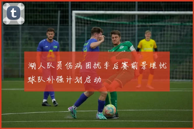 湖人队员伤病困扰季后赛前景堪忧球队补强计划启动