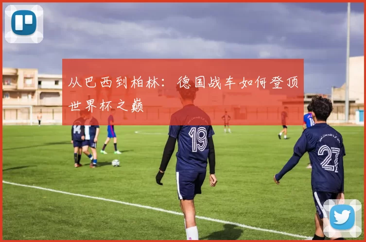 从巴西到柏林：德国战车如何登顶世界杯之巅