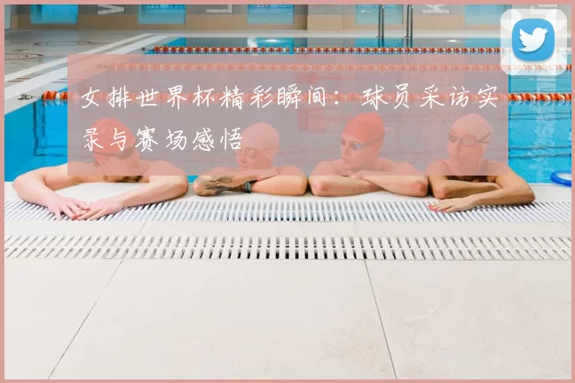 女排世界杯精彩瞬间：球员采访实录与赛场感悟
