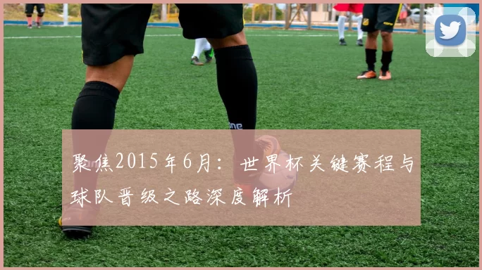 聚焦2015年6月:世界杯关键赛程与球队晋级之路深度解析