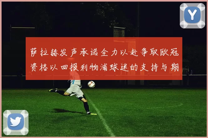 萨拉赫发声承诺全力以赴争取欧冠资格以回报利物浦球迷的支持与期待