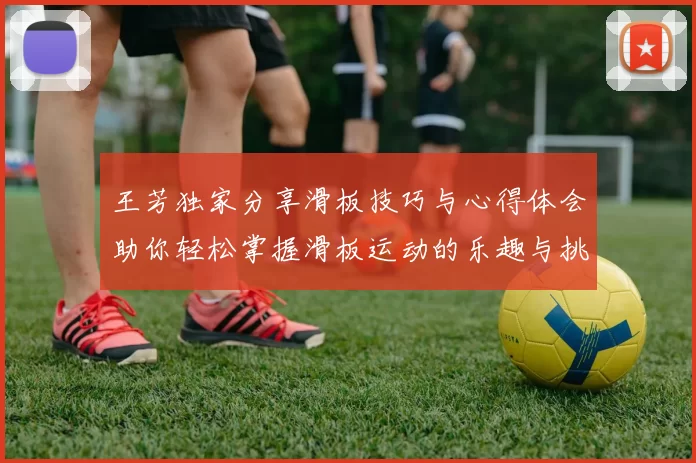 王芳独家分享滑板技巧与心得体会助你轻松掌握滑板运动的乐趣与挑战