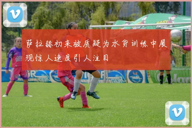 萨拉赫初来被质疑为水货训练中展现惊人速度引人注目