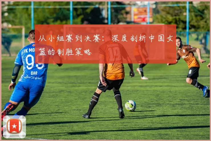 从小组赛到决赛：深度剖析中国女篮的制胜策略