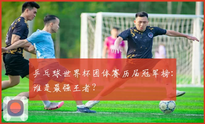 乒乓球世界杯团体赛历届冠军榜：谁是最强王者？