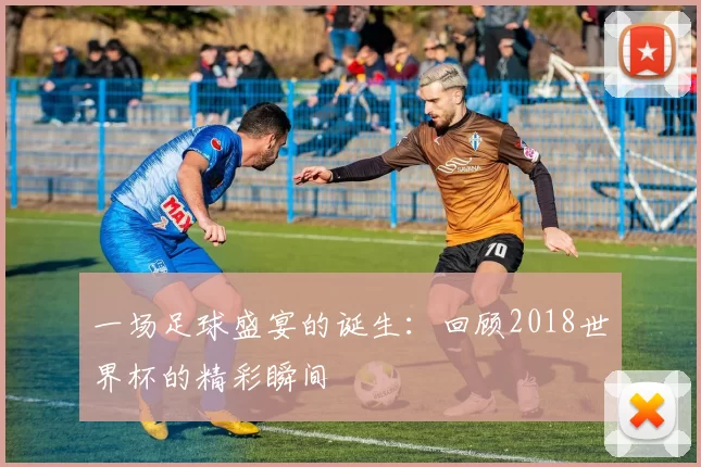 一场足球盛宴的诞生:回顾2018世界杯的精彩瞬间