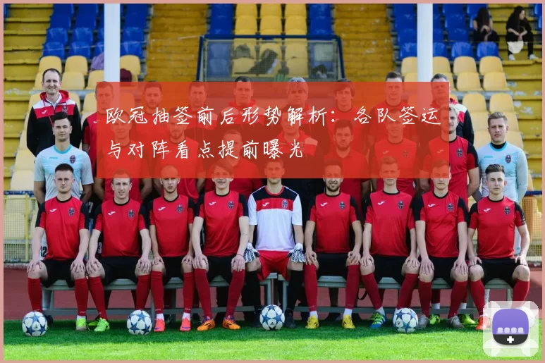 欧冠抽签前后形势解析：各队签运与对阵看点提前曝光