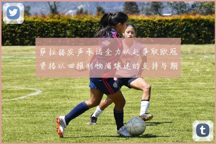 萨拉赫发声承诺全力以赴争取欧冠资格以回报利物浦球迷的支持与期待