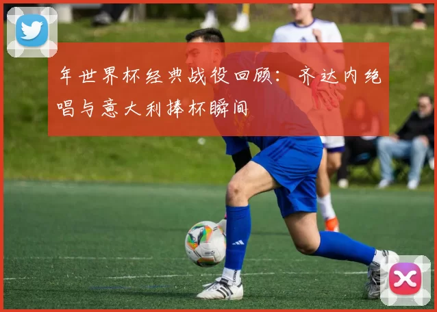 年世界杯经典战役回顾:齐达内绝唱与意大利捧杯瞬间