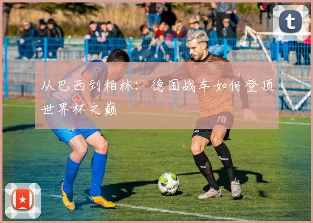 从巴西到柏林:德国战车如何登顶世界杯之巅