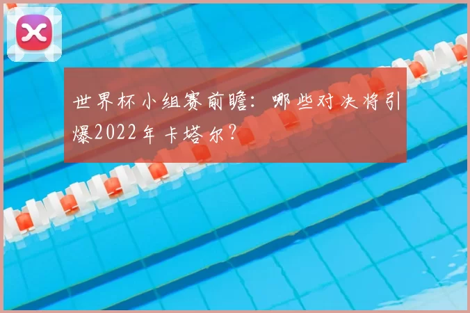 世界杯小组赛前瞻:哪些对决将引爆2022年卡塔尔?