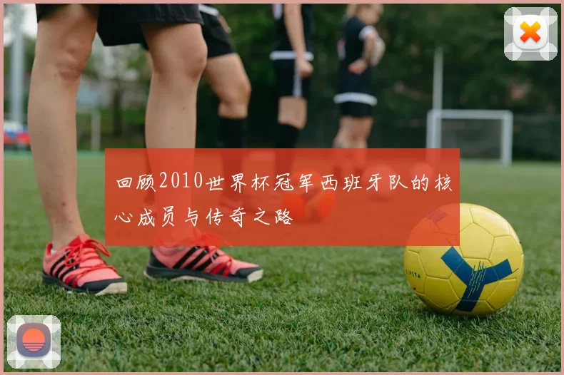 回顾2010世界杯冠军西班牙队的核心成员与传奇之路