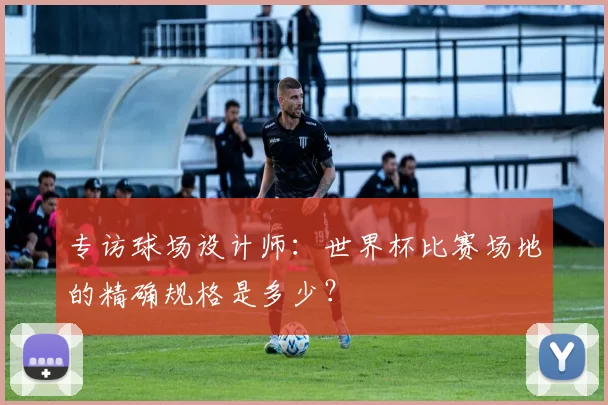 专访球场设计师:世界杯比赛场地的精确规格是多少?