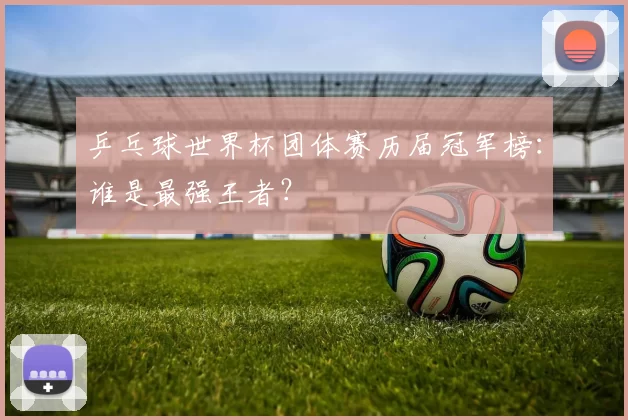乒乓球世界杯团体赛历届冠军榜：谁是最强王者？