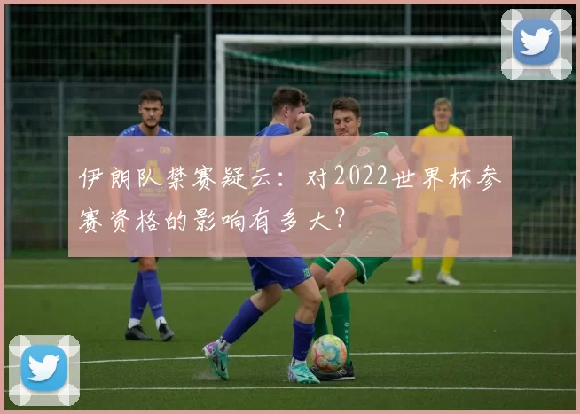 伊朗队禁赛疑云：对2022世界杯参赛资格的影响有多大？