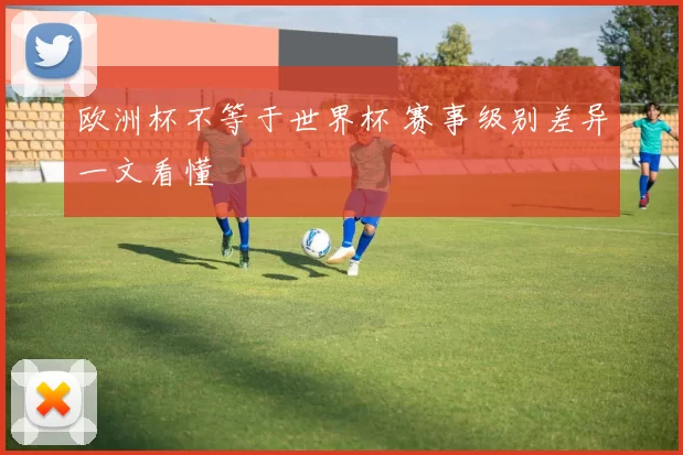 欧洲杯不等于世界杯 赛事级别差异一文看懂