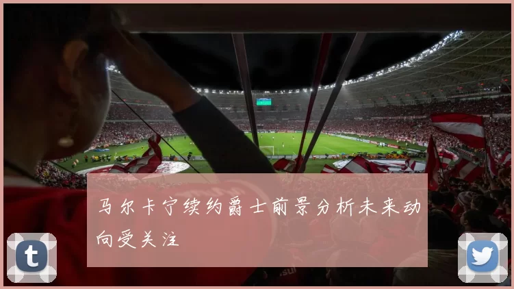 马尔卡宁续约爵士前景分析未来动向受关注