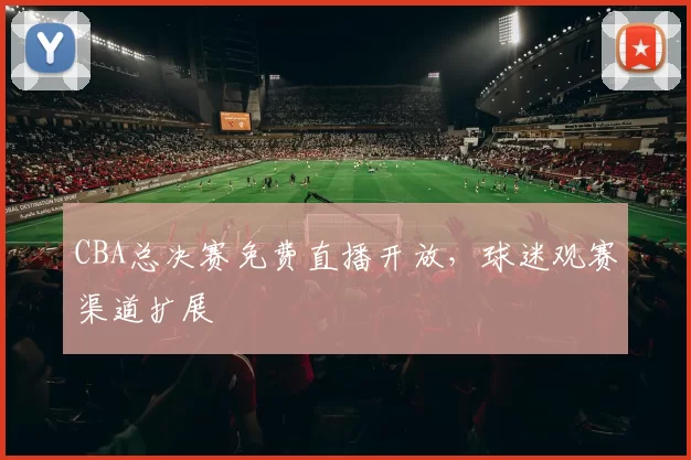 CBA总决赛免费直播开放，球迷观赛渠道扩展