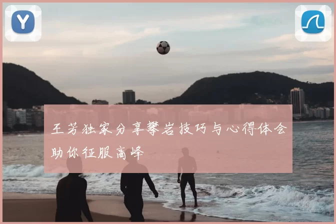 王芳独家分享攀岩技巧与心得体会助你征服高峰