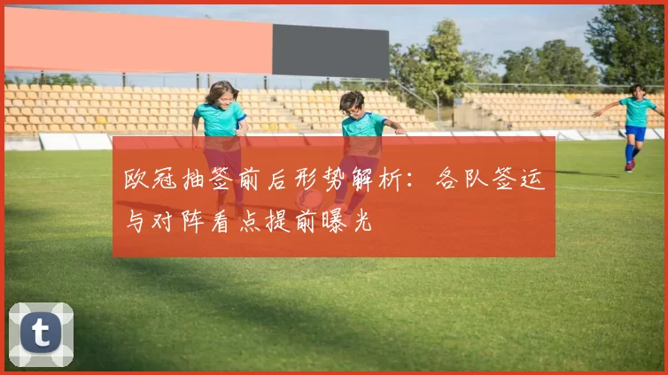 欧冠抽签前后形势解析：各队签运与对阵看点提前曝光