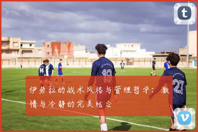 伊劳拉的战术风格与管理哲学：激情与冷静的完美结合