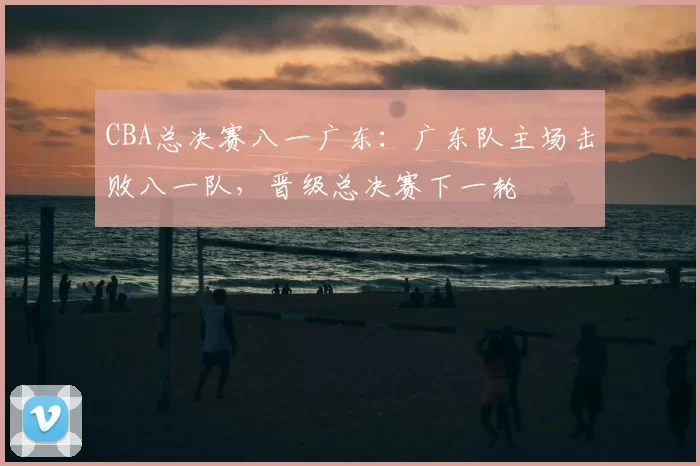 CBA总决赛八一广东：广东队主场击败八一队，晋级总决赛下一轮