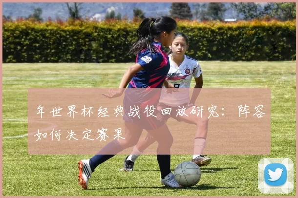 年世界杯经典战役回放研究:阵容如何决定赛果