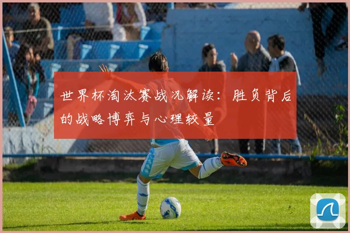世界杯淘汰赛战况解读：胜负背后的战略博弈与心理较量