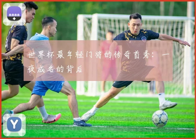 世界杯最年轻门将的传奇首秀:一夜成名的背后