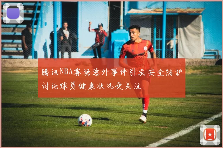 腾讯NBA赛场意外事件引发安全防护讨论球员健康状况受关注