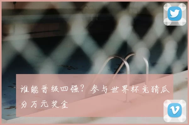 谁能晋级四强?参与世界杯竞猜瓜分万元奖金