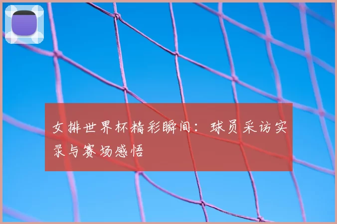 女排世界杯精彩瞬间：球员采访实录与赛场感悟
