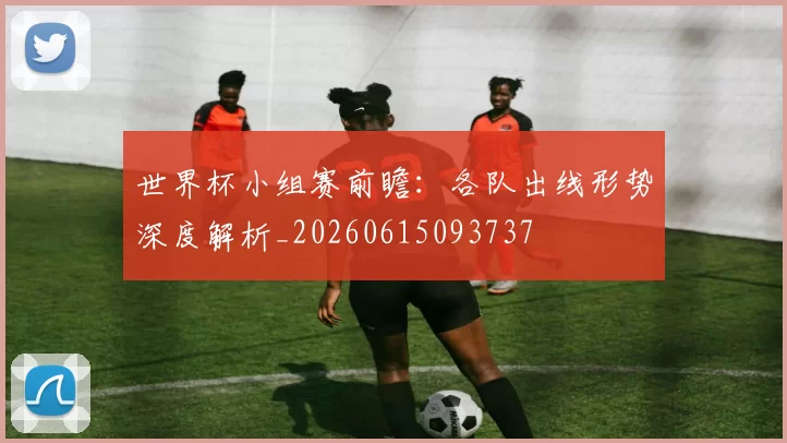 世界杯小组赛前瞻:各队出线形势深度解析_20260615093737