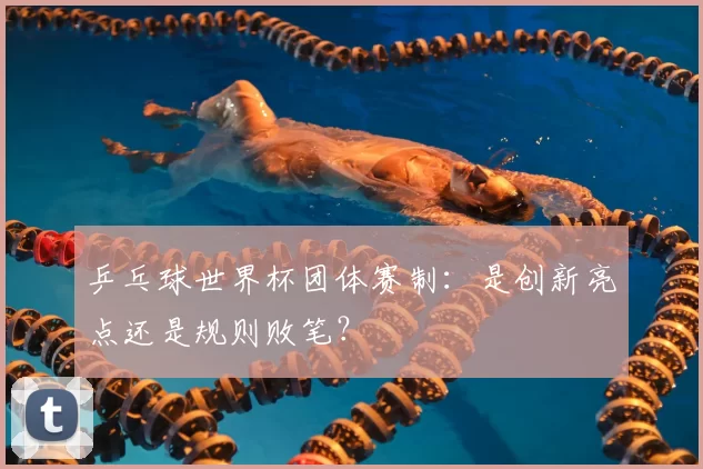 乒乓球世界杯团体赛制：是创新亮点还是规则败笔？
