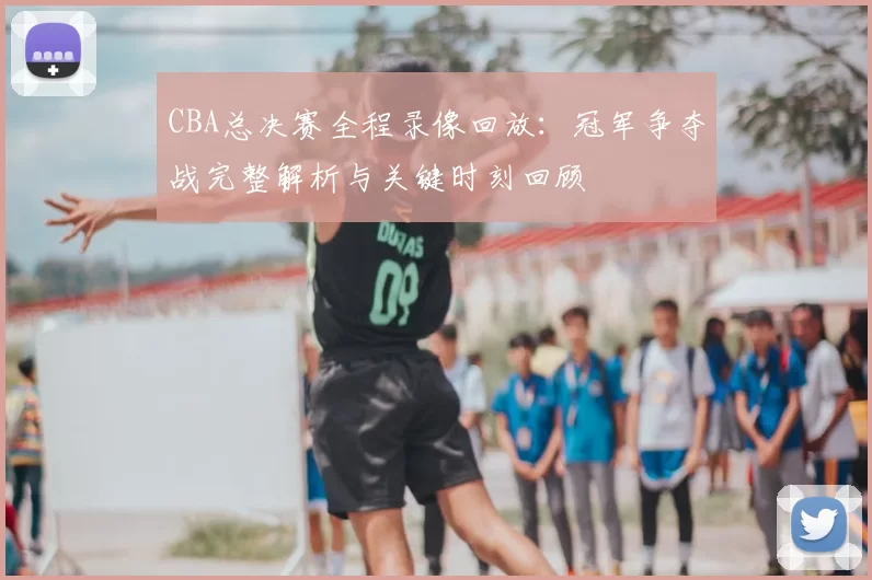 CBA总决赛全程录像回放：冠军争夺战完整解析与关键时刻回顾