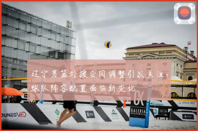 辽宁男篮外援合同调整引发关注,球队阵容配置面临新变化