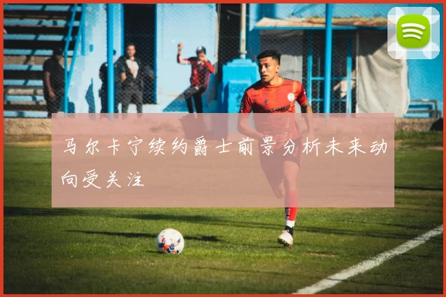 马尔卡宁续约爵士前景分析未来动向受关注