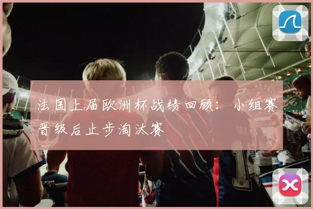 法国上届欧洲杯战绩回顾:小组赛晋级后止步淘汰赛