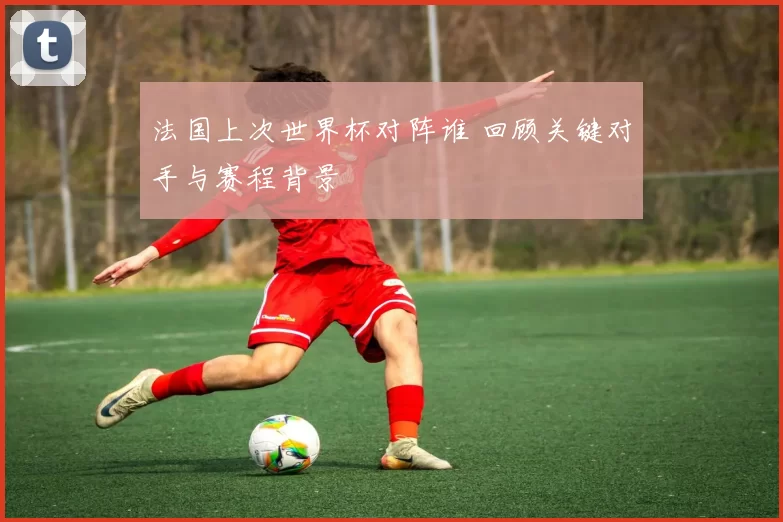 法国上次世界杯对阵谁 回顾关键对手与赛程背景