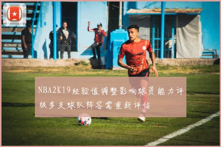 NBA2K19经验值调整影响球员能力评级多支球队阵容需重新评估
