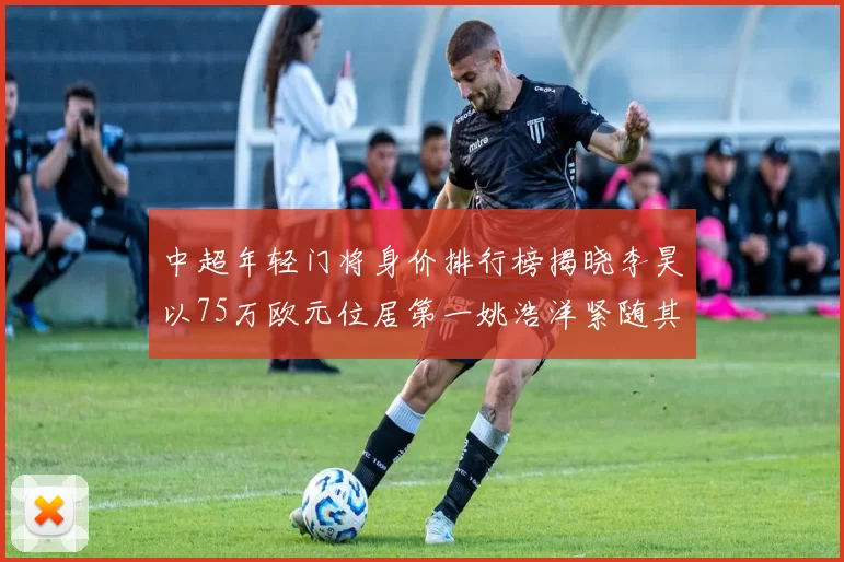 中超年轻门将身价排行榜揭晓李昊以75万欧元位居第一姚浩洋紧随其后