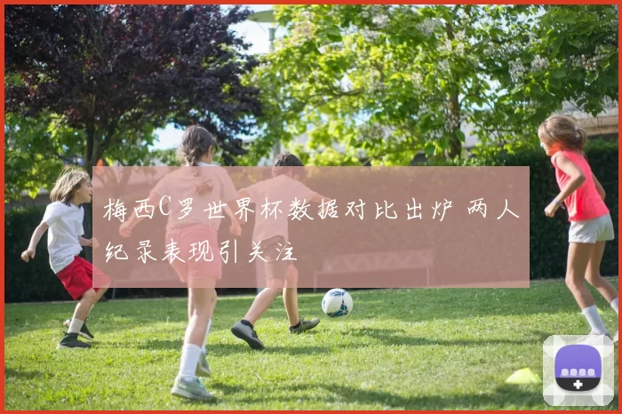 梅西C罗世界杯数据对比出炉 两人纪录表现引关注