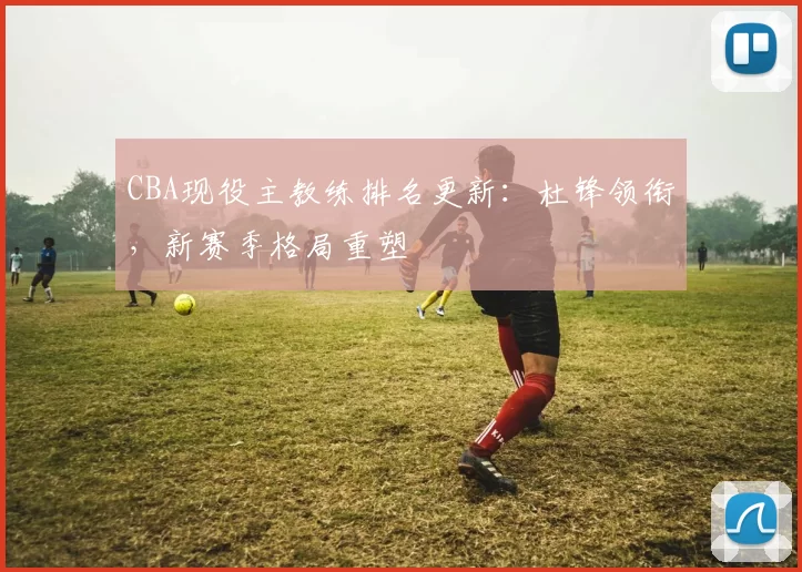 CBA现役主教练排名更新：杜锋领衔，新赛季格局重塑