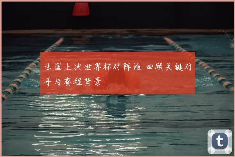 法国上次世界杯对阵谁 回顾关键对手与赛程背景
