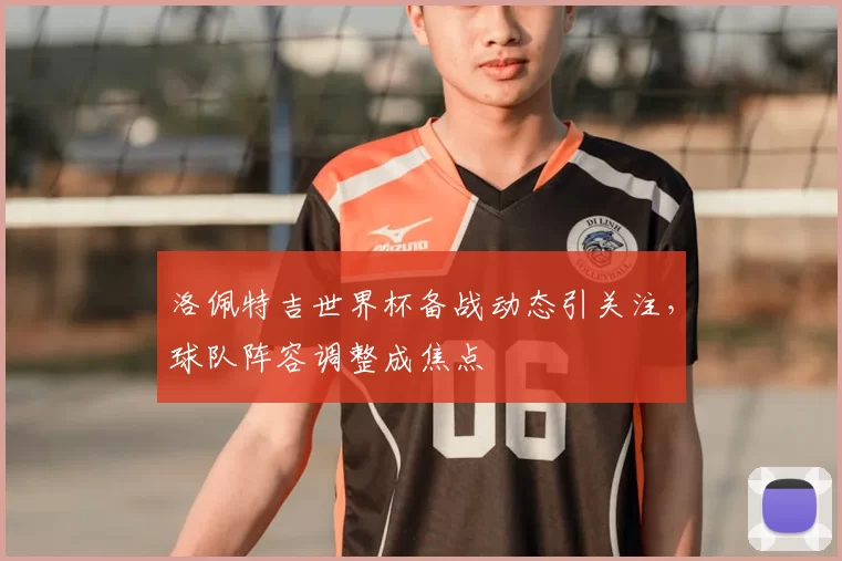 洛佩特吉世界杯备战动态引关注，球队阵容调整成焦点