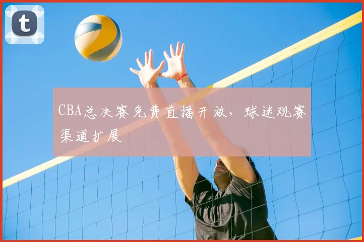 CBA总决赛免费直播开放，球迷观赛渠道扩展