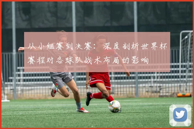 从小组赛到决赛：深度剖析世界杯赛程对各球队战术布局的影响