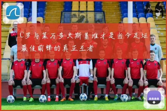 C罗与莱万多夫斯基谁才是当今足坛最佳前锋的真正王者