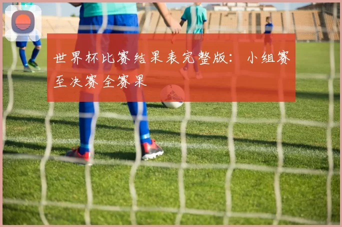 世界杯比赛结果表完整版:小组赛至决赛全赛果